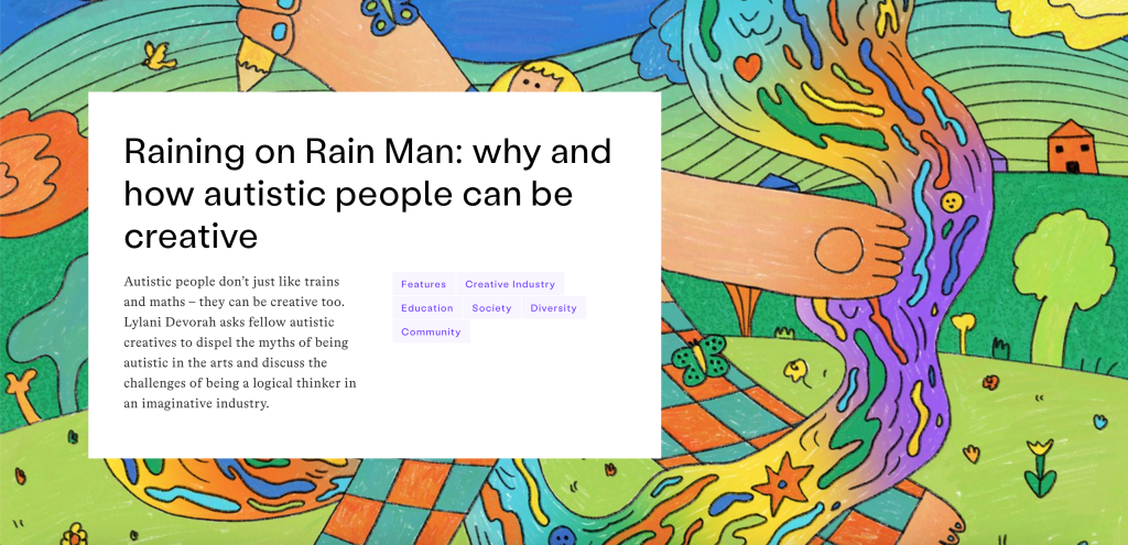 A screenshot from the It's Nice That website: "Raining on Rain Man: why and how autistic people can be creative Autistic people don’t just like trains and maths – they can be creative too. Lylani Devorah asks fellow autistic creatives to dispel the myths of being autistic in the arts and discuss the challenges of being a logical thinker in an imaginative industry."